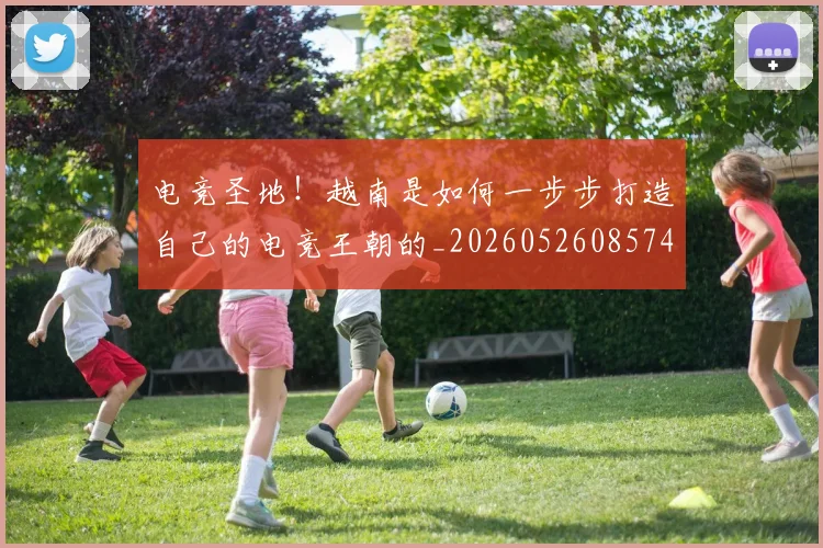电竞圣地!越南是如何一步步打造自己的电竞王朝的_20260526085741