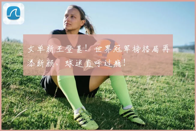 女单新王登基！世界冠军榜格局再添新颜，球迷直呼过瘾！