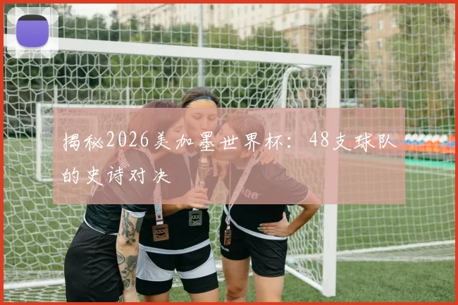 揭秘2026美加墨世界杯：48支球队的史诗对决
