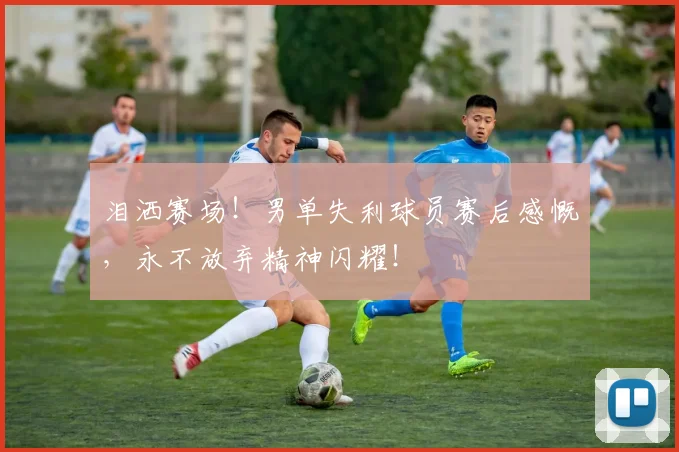 泪洒赛场!男单失利球员赛后感慨,永不放弃精神闪耀!