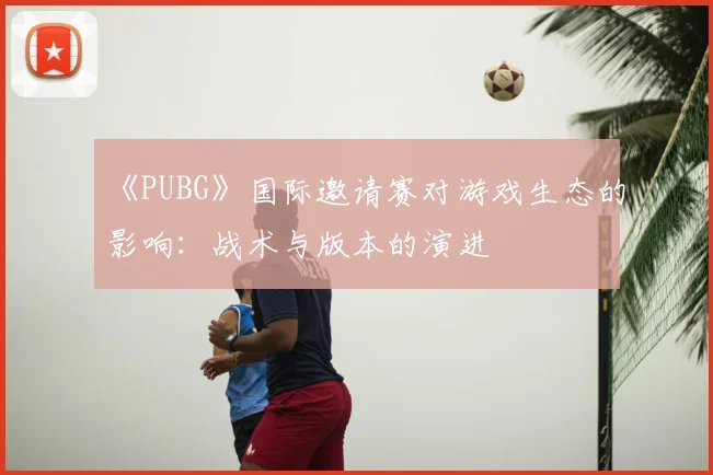 《PUBG》国际邀请赛对游戏生态的影响：战术与版本的演进