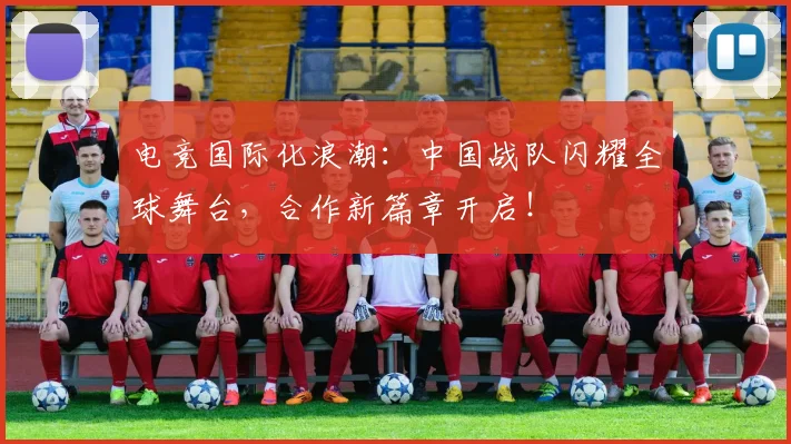 电竞国际化浪潮：中国战队闪耀全球舞台，合作新篇章开启！