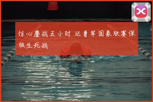 惊心鏖战五小时 记鲁军国象联赛保级生死战