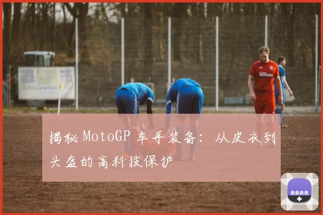 揭秘 MotoGP 车手装备：从皮衣到头盔的高科技保护