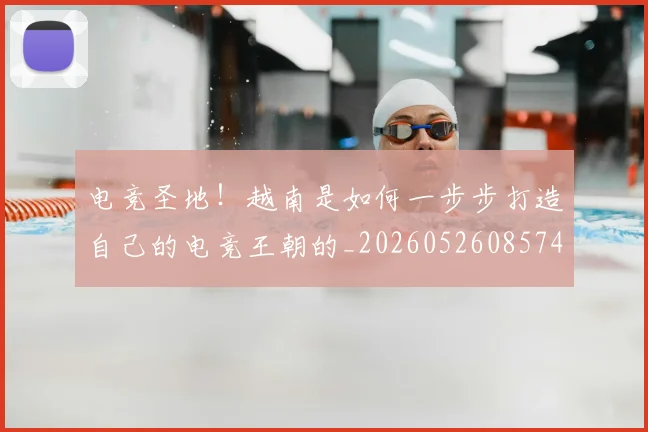 电竞圣地!越南是如何一步步打造自己的电竞王朝的_20260526085741