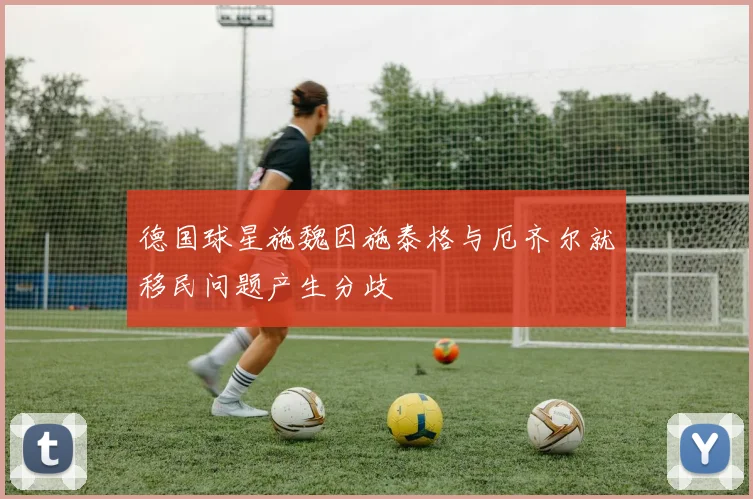 德国球星施魏因施泰格与厄齐尔就移民问题产生分歧