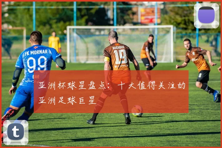 亚洲杯球星盘点：十大值得关注的亚洲足球巨星