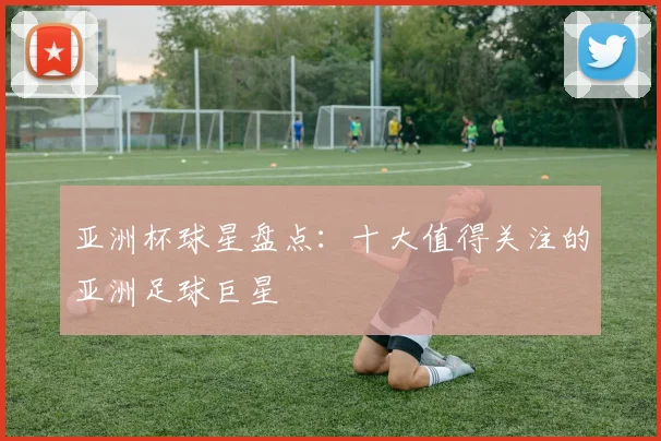 亚洲杯球星盘点：十大值得关注的亚洲足球巨星