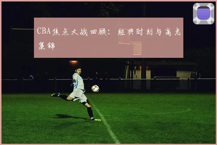 CBA焦点大战回顾：经典时刻与高光集锦