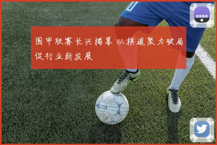 围甲联赛长兴揭幕 以棋道聚力破局促行业新发展
