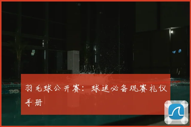 羽毛球公开赛：球迷必备观赛礼仪手册