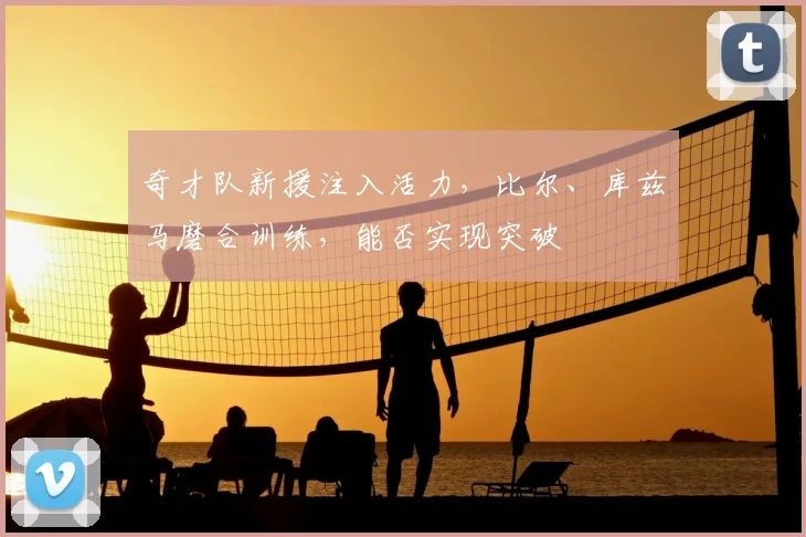 奇才队新援注入活力，比尔、库兹马磨合训练，能否实现突破