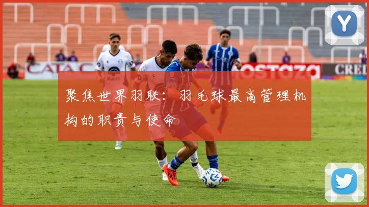 聚焦世界羽联：羽毛球最高管理机构的职责与使命
