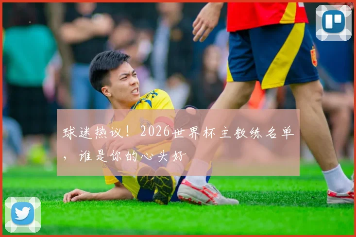 球迷热议！2026世界杯主教练名单，谁是你的心头好