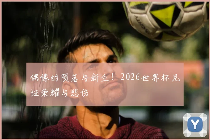偶像的陨落与新生!2026世界杯见证荣耀与悲伤