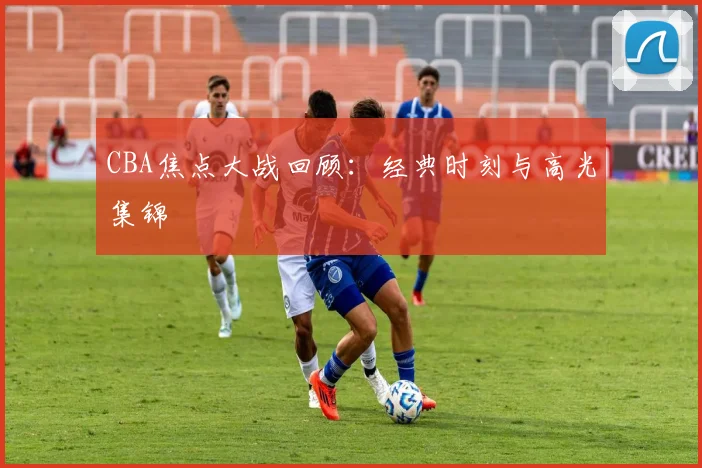 CBA焦点大战回顾:经典时刻与高光集锦