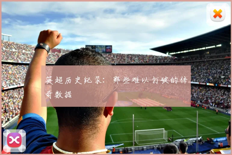 英超历史纪录:那些难以打破的传奇数据