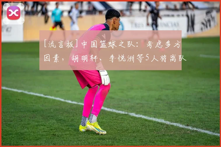 [流言板]中国篮球之队：考虑多方因素，胡明轩、李悦洲等5人将离队