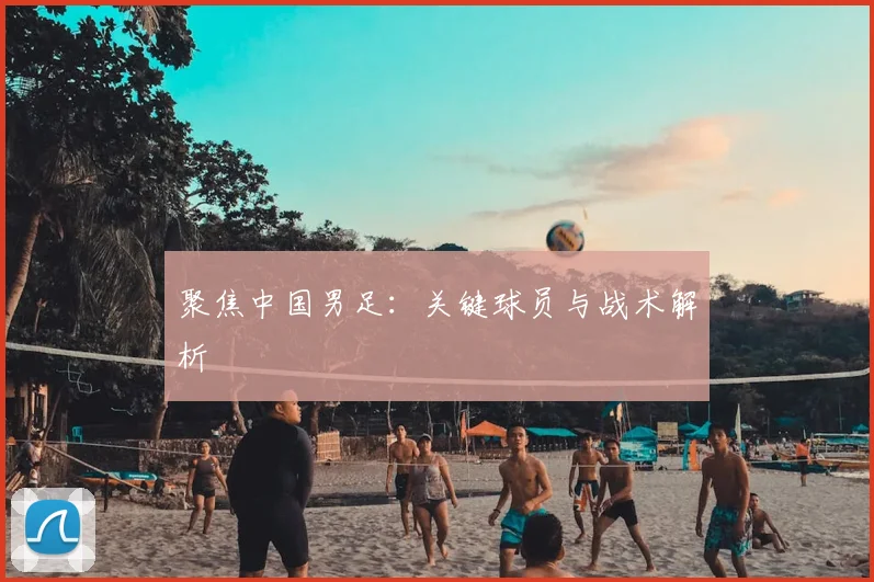 聚焦中国男足：关键球员与战术解析