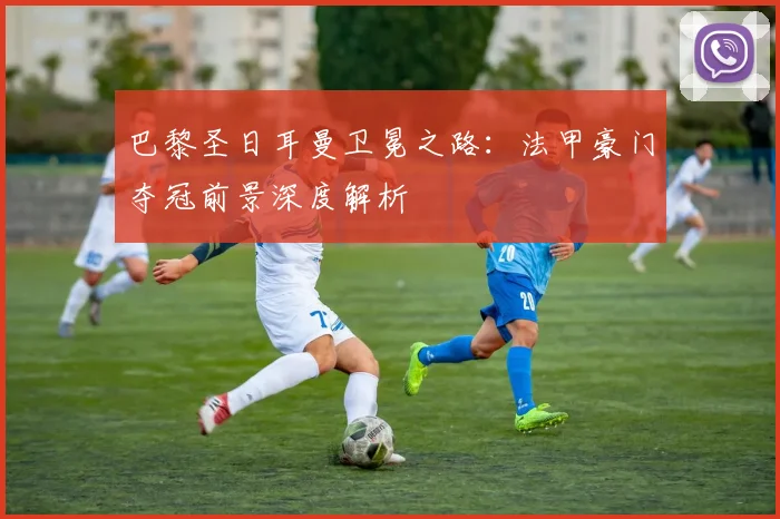 巴黎圣日耳曼卫冕之路：法甲豪门夺冠前景深度解析