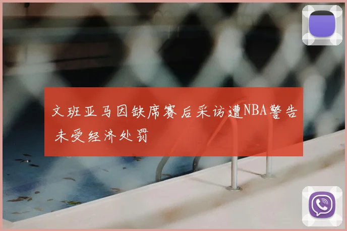 文班亚马因缺席赛后采访遭NBA警告 未受经济处罚