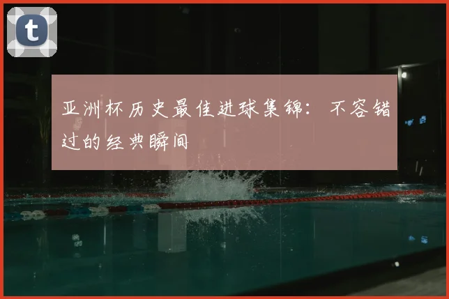 亚洲杯历史最佳进球集锦：不容错过的经典瞬间