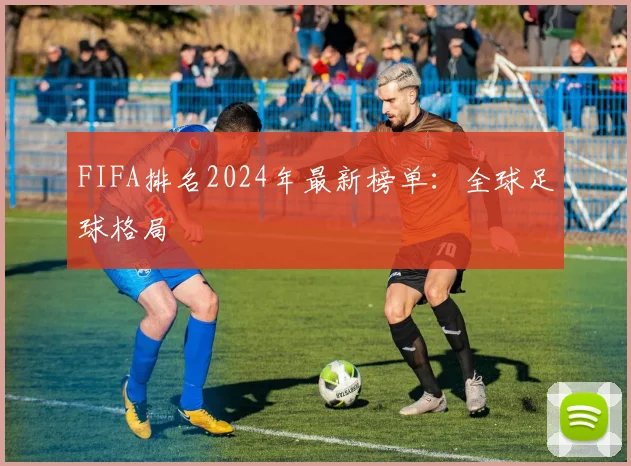 FIFA排名2024年最新榜单:全球足球格局