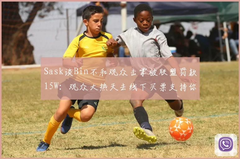 Sask谈Bin不和观众击掌被联盟罚款15W：观众大热天去线下买票支持你，哪个不是真爱粉啊？你是必须