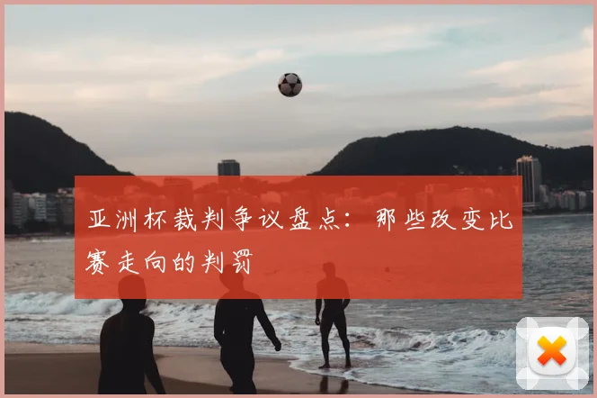 亚洲杯裁判争议盘点：那些改变比赛走向的判罚