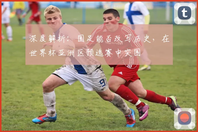 深度解析：国足能否改写历史，在世界杯亚洲区预选赛中突围