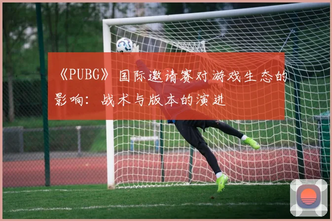 《PUBG》国际邀请赛对游戏生态的影响：战术与版本的演进